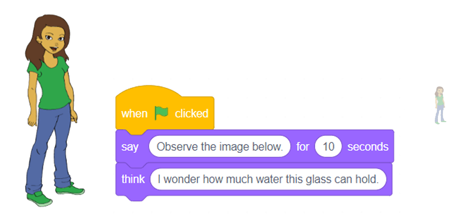 Sprite girl, 3 blocks are intertwined:Events block stating “starts on when green flag is clicked.”Looks block stating “say ‘observe image below’ for ‘ten’ seconds.” Looks block stating “think of ‘I wonder how much a glass of water can contains’.”